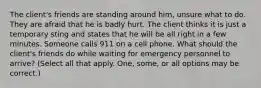 The client's friends are standing around him, unsure what to do. They are afraid that he is badly hurt. The client thinks it is just a temporary sting and states that he will be all right in a few minutes. Someone calls 911 on a cell phone. What should the client's friends do while waiting for emergency personnel to arrive? (Select all that apply. One, some, or all options may be correct.)