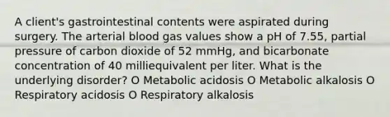 A client's gastrointestinal contents were aspirated during surgery. The arterial blood gas values show a pH of 7.55, partial pressure of carbon dioxide of 52 mmHg, and bicarbonate concentration of 40 milliequivalent per liter. What is the underlying disorder? O Metabolic acidosis O Metabolic alkalosis O Respiratory acidosis O Respiratory alkalosis