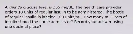 A client's glucose level is 365 mg/dL. The health care provider orders 10 units of regular insulin to be administered. The bottle of regular insulin is labeled 100 units/mL. How many milliliters of insulin should the nurse administer? Record your answer using one decimal place?