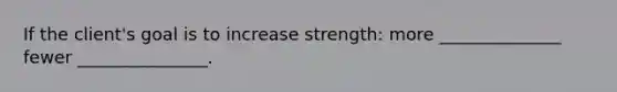 If the client's goal is to increase strength: more ______________ fewer _______________.