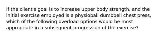 If the client's goal is to increase upper body strength, and the initial exercise employed is a physioball dumbbell chest press, which of the following overload options would be most appropriate in a subsequent progression of the exercise?