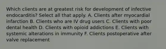 Which clients are at greatest risk for development of infective endocarditis? Select all that apply. A. Clients after myocardial infarction B. Clients who are IV drug users C. Clients with poor dental health D. Clients with opioid addictions E. Clients with systemic alterations in immunity F. Clients postoperative after valve replacement