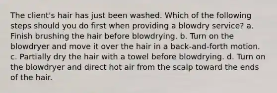 The client's hair has just been washed. Which of the following steps should you do first when providing a blowdry service? a. Finish brushing the hair before blowdrying. b. Turn on the blowdryer and move it over the hair in a back-and-forth motion. c. Partially dry the hair with a towel before blowdrying. d. Turn on the blowdryer and direct hot air from the scalp toward the ends of the hair.