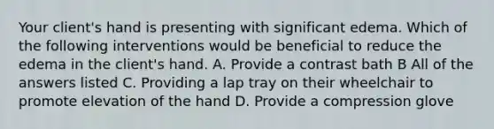 Your client's hand is presenting with significant edema. Which of the following interventions would be beneficial to reduce the edema in the client's hand. A. Provide a contrast bath B All of the answers listed C. Providing a lap tray on their wheelchair to promote elevation of the hand D. Provide a compression glove