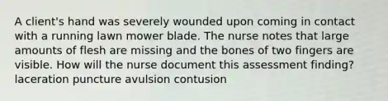 A client's hand was severely wounded upon coming in contact with a running lawn mower blade. The nurse notes that large amounts of flesh are missing and the bones of two fingers are visible. How will the nurse document this assessment finding? laceration puncture avulsion contusion