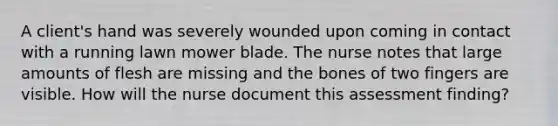 A client's hand was severely wounded upon coming in contact with a running lawn mower blade. The nurse notes that large amounts of flesh are missing and the bones of two fingers are visible. How will the nurse document this assessment finding?