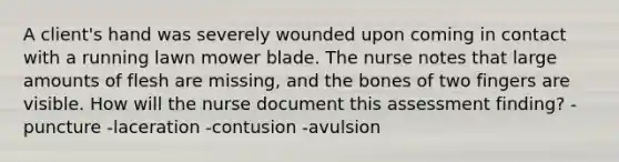 A client's hand was severely wounded upon coming in contact with a running lawn mower blade. The nurse notes that large amounts of flesh are missing, and the bones of two fingers are visible. How will the nurse document this assessment finding? -puncture -laceration -contusion -avulsion