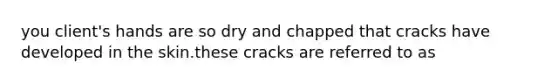 you client's hands are so dry and chapped that cracks have developed in the skin.these cracks are referred to as