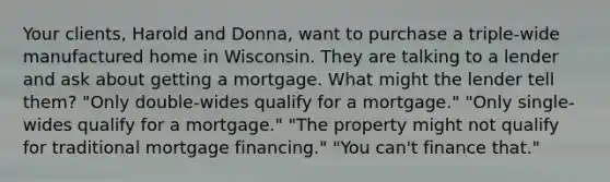 Your clients, Harold and Donna, want to purchase a triple-wide manufactured home in Wisconsin. They are talking to a lender and ask about getting a mortgage. What might the lender tell them? "Only double-wides qualify for a mortgage." "Only single-wides qualify for a mortgage." "The property might not qualify for traditional mortgage financing." "You can't finance that."