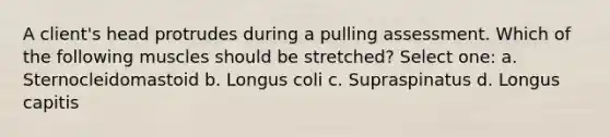 A client's head protrudes during a pulling assessment. Which of the following muscles should be stretched? Select one: a. Sternocleidomastoid b. Longus coli c. Supraspinatus d. Longus capitis