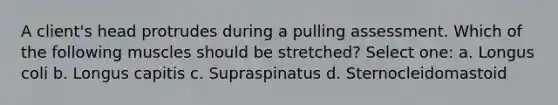 A client's head protrudes during a pulling assessment. Which of the following muscles should be stretched? Select one: a. Longus coli b. Longus capitis c. Supraspinatus d. Sternocleidomastoid