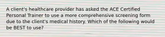 A client's healthcare provider has asked the ACE Certified Personal Trainer to use a more comprehensive screening form due to the client's medical history. Which of the following would be BEST to use?