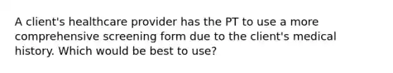 A client's healthcare provider has the PT to use a more comprehensive screening form due to the client's medical history. Which would be best to use?