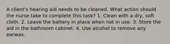 A client's hearing aid needs to be cleaned. What action should the nurse take to complete this task? 1. Clean with a dry, soft cloth. 2. Leave the battery in place when not in use. 3. Store the aid in the bathroom cabinet. 4. Use alcohol to remove any earwax.