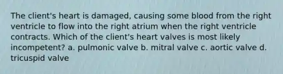 The client's heart is damaged, causing some blood from the right ventricle to flow into the right atrium when the right ventricle contracts. Which of the client's heart valves is most likely incompetent? a. pulmonic valve b. mitral valve c. aortic valve d. tricuspid valve