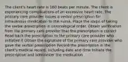 The client's heart rate is 160 beats per minute. The client is experiencing complications of an excessive heart rate. The primary care provider issues a verbal prescription for intravenous medication to the nurse. Place the steps of taking the verbal prescription in chronological order. Obtain verification from the primary care provider that the prescription is correct Read back the prescription to the primary care provider who initiated it Obtain the signature of the primary care provider who gave the verbal prescription Record the prescription in the client's medical record, including date and time Initiate the prescription and administer the medication