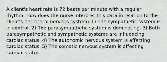 A client's heart rate is 72 beats per minute with a regular rhythm. How does the nurse interpret this data in relation to the client's peripheral nervous system? 1) The sympathetic system is in control. 2) The parasympathetic system is dominating. 3) Both parasympathetic and sympathetic systems are influencing cardiac status. 4) The autonomic nervous system is affecting cardiac status. 5) The somatic nervous system is affecting cardiac status.