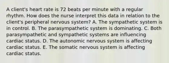 A​ client's heart rate is 72 beats per minute with a regular rhythm. How does the nurse interpret this data in relation to the​ client's peripheral nervous​ system? A. The sympathetic system is in control. B. The parasympathetic system is dominating. C. Both parasympathetic and sympathetic systems are influencing cardiac status. D. The autonomic nervous system is affecting cardiac status. E. The somatic nervous system is affecting cardiac status.