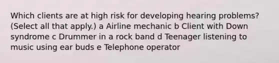 Which clients are at high risk for developing hearing problems? (Select all that apply.) a Airline mechanic b Client with Down syndrome c Drummer in a rock band d Teenager listening to music using ear buds e Telephone operator