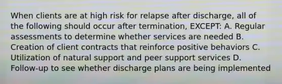 When clients are at high risk for relapse after discharge, all of the following should occur after termination, EXCEPT: A. Regular assessments to determine whether services are needed B. Creation of client contracts that reinforce positive behaviors C. Utilization of natural support and peer support services D. Follow-up to see whether discharge plans are being implemented