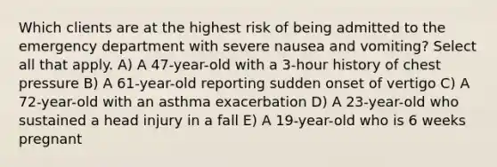 Which clients are at the highest risk of being admitted to the emergency department with severe nausea and vomiting? Select all that apply. A) A 47-year-old with a 3-hour history of chest pressure B) A 61-year-old reporting sudden onset of vertigo C) A 72-year-old with an asthma exacerbation D) A 23-year-old who sustained a head injury in a fall E) A 19-year-old who is 6 weeks pregnant