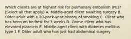 Which clients are at highest risk for pulmonary embolism (PE)? (Select all that apply) A. Middle-aged client awaiting surgery B. Older adult with a 20-pack-year history of smoking C. Client who has been on bedrest for 3 weeks D. Obese client who has elevated platelets E. Middle-aged client with diabetes mellitus type 1 F. Older adult who has just had abdominal surgery