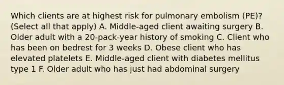 Which clients are at highest risk for pulmonary embolism (PE)? (Select all that apply) A. Middle-aged client awaiting surgery B. Older adult with a 20-pack-year history of smoking C. Client who has been on bedrest for 3 weeks D. Obese client who has elevated platelets E. Middle-aged client with diabetes mellitus type 1 F. Older adult who has just had abdominal surgery