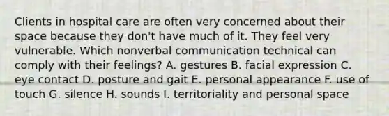 Clients in hospital care are often very concerned about their space because they don't have much of it. They feel very vulnerable. Which nonverbal communication technical can comply with their feelings? A. gestures B. facial expression C. eye contact D. posture and gait E. personal appearance F. use of touch G. silence H. sounds I. territoriality and personal space