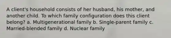 A client's household consists of her husband, his mother, and another child. To which family configuration does this client belong? a. Multigenerational family b. Single-parent family c. Married-blended family d. Nuclear family