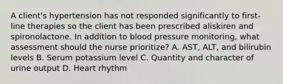 A client's hypertension has not responded significantly to first-line therapies so the client has been prescribed aliskiren and spironolactone. In addition to blood pressure monitoring, what assessment should the nurse prioritize? A. AST, ALT, and bilirubin levels B. Serum potassium level C. Quantity and character of urine output D. Heart rhythm