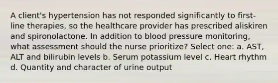 A client's hypertension has not responded significantly to first-line therapies, so the healthcare provider has prescribed aliskiren and spironolactone. In addition to blood pressure monitoring, what assessment should the nurse prioritize? Select one: a. AST, ALT and bilirubin levels b. Serum potassium level c. Heart rhythm d. Quantity and character of urine output