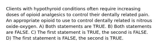 Clients with hypothyroid conditions often require increasing doses of opioid analgesics to control their dentally related pain. An appropriate opioid to use to control dentally related is nitrous oxide-oxygen. A) Both statements are TRUE. B) Both statements are FALSE. C) The first statement is TRUE, the second is FALSE. D) The first statement is FALSE, the second is TRUE.