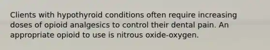 Clients with hypothyroid conditions often require increasing doses of opioid analgesics to control their dental pain. An appropriate opioid to use is nitrous oxide-oxygen.