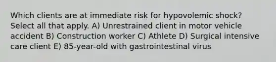 Which clients are at immediate risk for hypovolemic shock? Select all that apply. A) Unrestrained client in motor vehicle accident B) Construction worker C) Athlete D) Surgical intensive care client E) 85-year-old with gastrointestinal virus