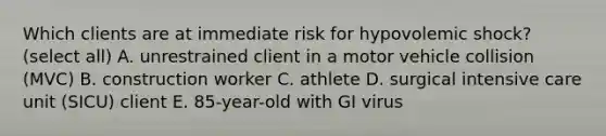 Which clients are at immediate risk for hypovolemic shock? (select all) A. unrestrained client in a motor vehicle collision (MVC) B. construction worker C. athlete D. surgical intensive care unit (SICU) client E. 85-year-old with GI virus