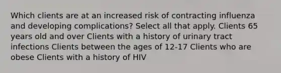 Which clients are at an increased risk of contracting influenza and developing complications? Select all that apply. Clients 65 years old and over Clients with a history of urinary tract infections Clients between the ages of 12-17 Clients who are obese Clients with a history of HIV