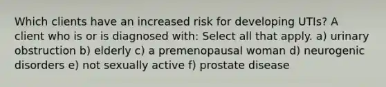 Which clients have an increased risk for developing UTIs? A client who is or is diagnosed with: Select all that apply. a) urinary obstruction b) elderly c) a premenopausal woman d) neurogenic disorders e) not sexually active f) prostate disease