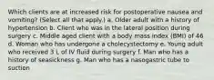 Which clients are at increased risk for postoperative nausea and vomiting? (Select all that apply.) a. Older adult with a history of hypertension b. Client who was in the lateral position during surgery c. Middle aged client with a body mass index (BMI) of 46 d. Woman who has undergone a cholecystectomy e. Young adult who received 3 L of IV fluid during surgery f. Man who has a history of seasickness g. Man who has a nasogastric tube to suction