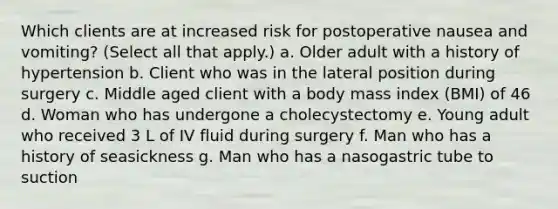 Which clients are at increased risk for postoperative nausea and vomiting? (Select all that apply.) a. Older adult with a history of hypertension b. Client who was in the lateral position during surgery c. Middle aged client with a body mass index (BMI) of 46 d. Woman who has undergone a cholecystectomy e. Young adult who received 3 L of IV fluid during surgery f. Man who has a history of seasickness g. Man who has a nasogastric tube to suction