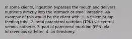 In some clients, ingestion bypasses the mouth and delivers nutrients directly into the stomach or small intestine. An example of this would be the client with: 1. a Salem Sump feeding tube. 2. total parenteral nutrition (TPN) via central venous catheter. 3. partial parenteral nutrition (PPN) via intravenous catheter. 4. an ileostomy.