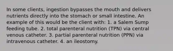 In some clients, ingestion bypasses the mouth and delivers nutrients directly into the stomach or small intestine. An example of this would be the client with: 1. a Salem Sump feeding tube. 2. total parenteral nutrition (TPN) via central venous catheter. 3. partial parenteral nutrition (PPN) via intravenous catheter. 4. an ileostomy.