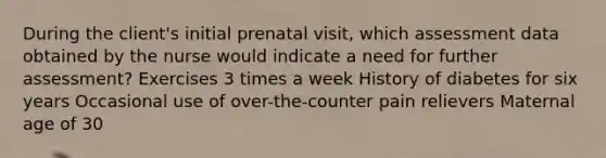 During the client's initial prenatal visit, which assessment data obtained by the nurse would indicate a need for further assessment? Exercises 3 times a week History of diabetes for six years Occasional use of over-the-counter pain relievers Maternal age of 30