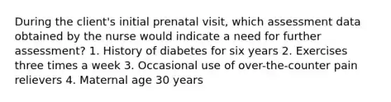 During the client's initial prenatal visit, which assessment data obtained by the nurse would indicate a need for further assessment? 1. History of diabetes for six years 2. Exercises three times a week 3. Occasional use of over-the-counter pain relievers 4. Maternal age 30 years