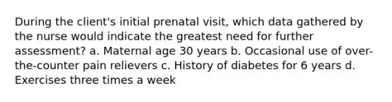 During the client's initial prenatal visit, which data gathered by the nurse would indicate the greatest need for further assessment? a. Maternal age 30 years b. Occasional use of over-the-counter pain relievers c. History of diabetes for 6 years d. Exercises three times a week