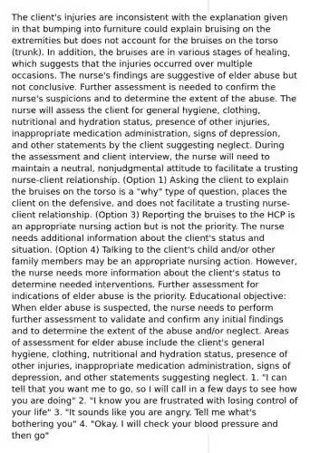 The client's injuries are inconsistent with the explanation given in that bumping into furniture could explain bruising on the extremities but does not account for the bruises on the torso (trunk). In addition, the bruises are in various stages of healing, which suggests that the injuries occurred over multiple occasions. The nurse's findings are suggestive of elder abuse but not conclusive. Further assessment is needed to confirm the nurse's suspicions and to determine the extent of the abuse. The nurse will assess the client for general hygiene, clothing, nutritional and hydration status, presence of other injuries, inappropriate medication administration, signs of depression, and other statements by the client suggesting neglect. During the assessment and client interview, the nurse will need to maintain a neutral, nonjudgmental attitude to facilitate a trusting nurse-client relationship. (Option 1) Asking the client to explain the bruises on the torso is a "why" type of question, places the client on the defensive, and does not facilitate a trusting nurse-client relationship. (Option 3) Reporting the bruises to the HCP is an appropriate nursing action but is not the priority. The nurse needs additional information about the client's status and situation. (Option 4) Talking to the client's child and/or other family members may be an appropriate nursing action. However, the nurse needs more information about the client's status to determine needed interventions. Further assessment for indications of elder abuse is the priority. Educational objective: When elder abuse is suspected, the nurse needs to perform further assessment to validate and confirm any initial findings and to determine the extent of the abuse and/or neglect. Areas of assessment for elder abuse include the client's general hygiene, clothing, nutritional and hydration status, presence of other injuries, inappropriate medication administration, signs of depression, and other statements suggesting neglect. 1. "I can tell that you want me to go, so I will call in a few days to see how you are doing" 2. "I know you are frustrated with losing control of your life" 3. "It sounds like you are angry. Tell me what's bothering you" 4. "Okay. I will check your blood pressure and then go"