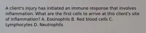 A client's injury has initiated an immune response that involves inflammation. What are the first cells to arrive at this client's site of inflammation? A. Eosinophils B. Red blood cells C. Lymphocytes D. Neutrophils