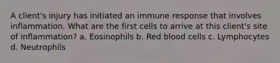 A client's injury has initiated an immune response that involves inflammation. What are the first cells to arrive at this client's site of inflammation? a. Eosinophils b. Red blood cells c. Lymphocytes d. Neutrophils