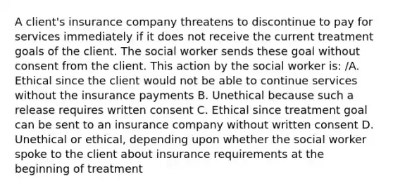 A client's insurance company threatens to discontinue to pay for services immediately if it does not receive the current treatment goals of the client. The social worker sends these goal without consent from the client. This action by the social worker is: /A. Ethical since the client would not be able to continue services without the insurance payments B. Unethical because such a release requires written consent C. Ethical since treatment goal can be sent to an insurance company without written consent D. Unethical or ethical, depending upon whether the social worker spoke to the client about insurance requirements at the beginning of treatment