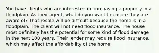 You have clients who are interested in purchasing a property in a floodplain. As their agent, what do you want to ensure they are aware of? That resale will be difficult because the home is in a floodplain. The client will not need flood insurance. The house most definitely has the potential for some kind of flood damage in the next 100 years. Their lender may require flood insurance, which may affect the affordability of the home.