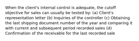 When the client's internal control is adequate, the cutoff objective for sales can usually be tested by: (a) Client's representation letter (b) Inquiries of the controller (c) Obtaining the last shipping document number of the year and comparing it with current and subsequent period recorded sales (d) Confirmation of the receivable for the last recorded sale